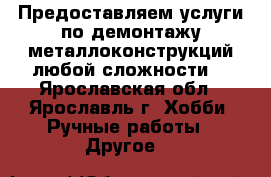 Предоставляем услуги по демонтажу металлоконструкций любой сложности. - Ярославская обл., Ярославль г. Хобби. Ручные работы » Другое   